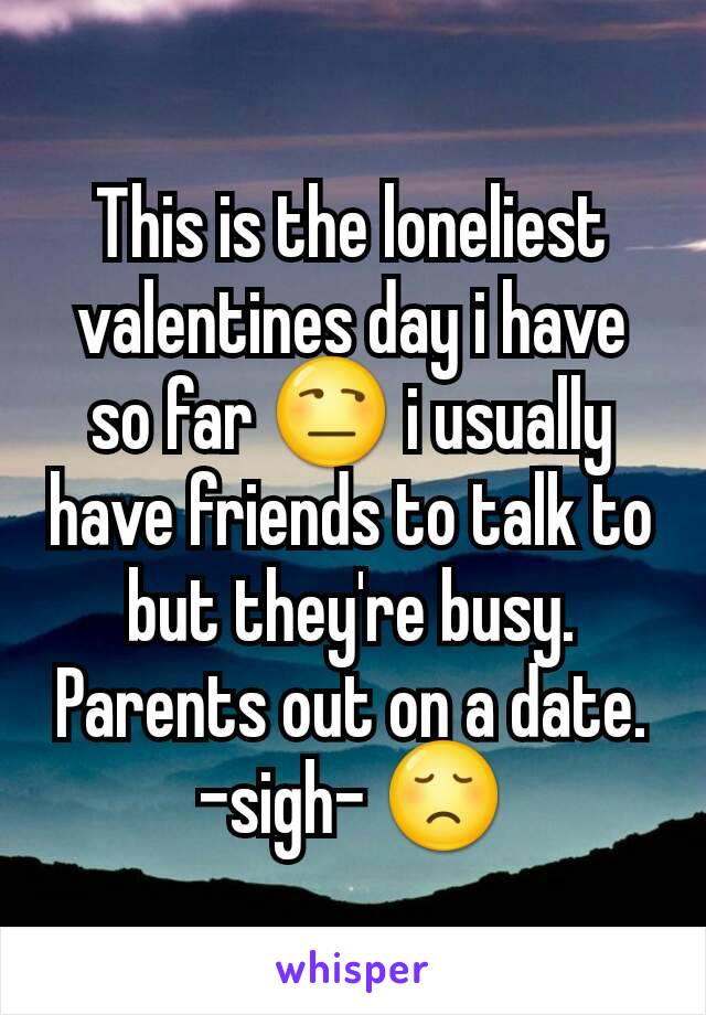 This is the loneliest valentines day i have so far 😒 i usually have friends to talk to but they're busy. Parents out on a date. -sigh- 😞