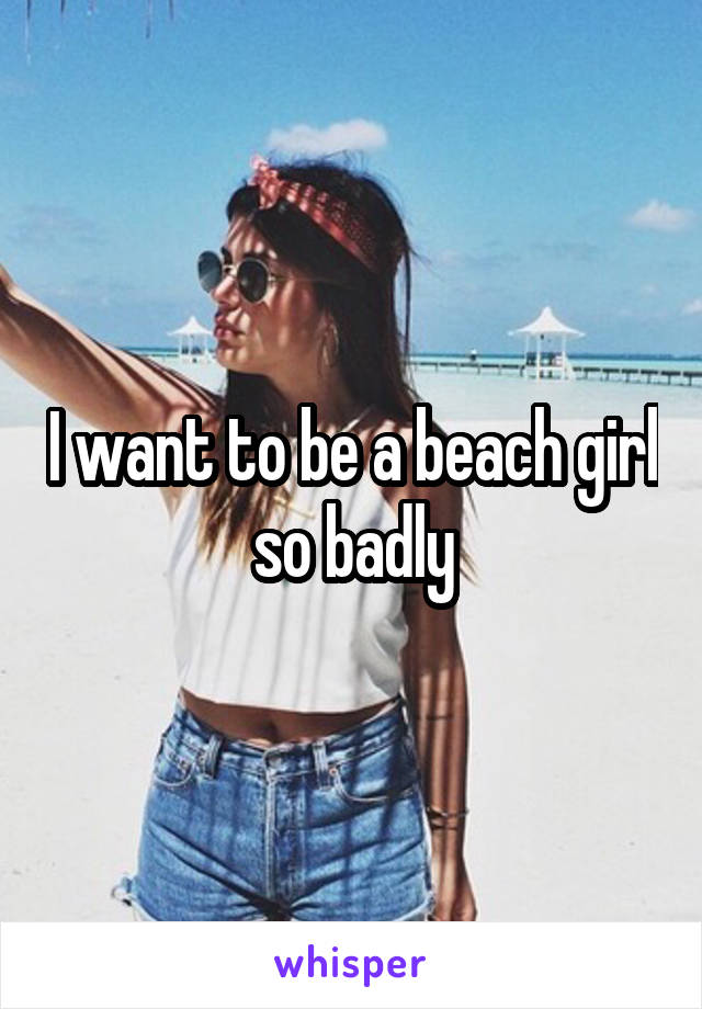 I want to be a beach girl so badly