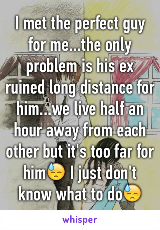 I met the perfect guy for me...the only problem is his ex ruined long distance for him...we live half an hour away from each other but it's too far for him😓 I just don't know what to do😓 