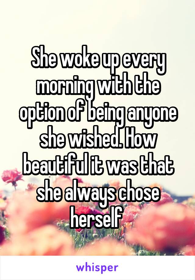 She woke up every morning with the option of being anyone she wished. How beautiful it was that she always chose herself 