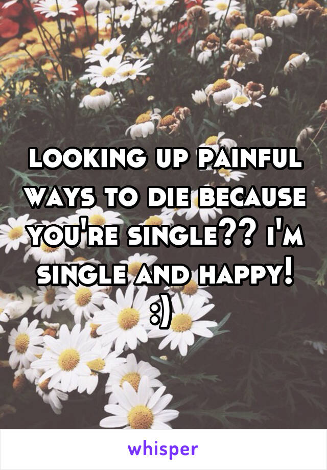 looking up painful ways to die because you're single?? i'm single and happy! :) 