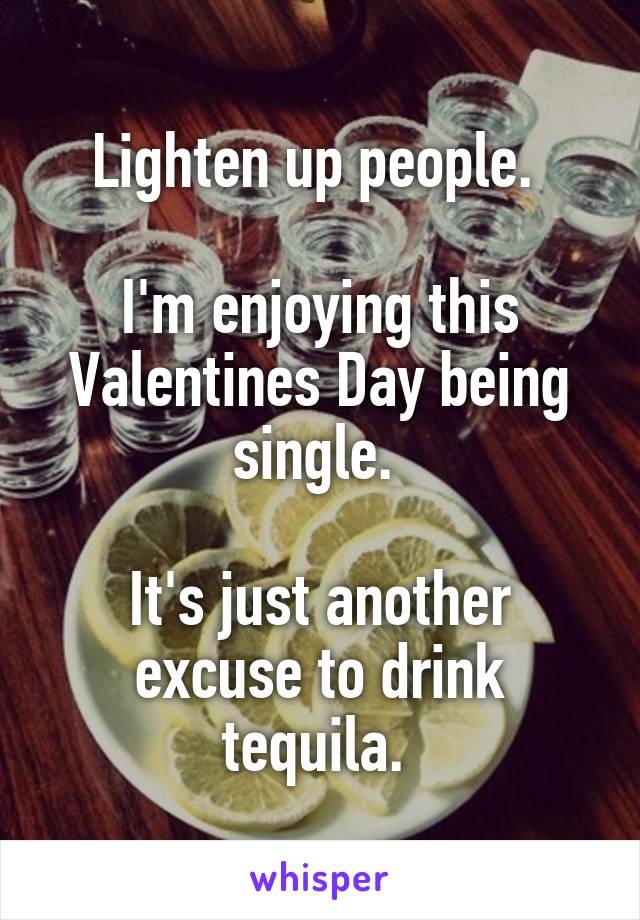 Lighten up people. 

I'm enjoying this Valentines Day being single. 

It's just another excuse to drink tequila. 