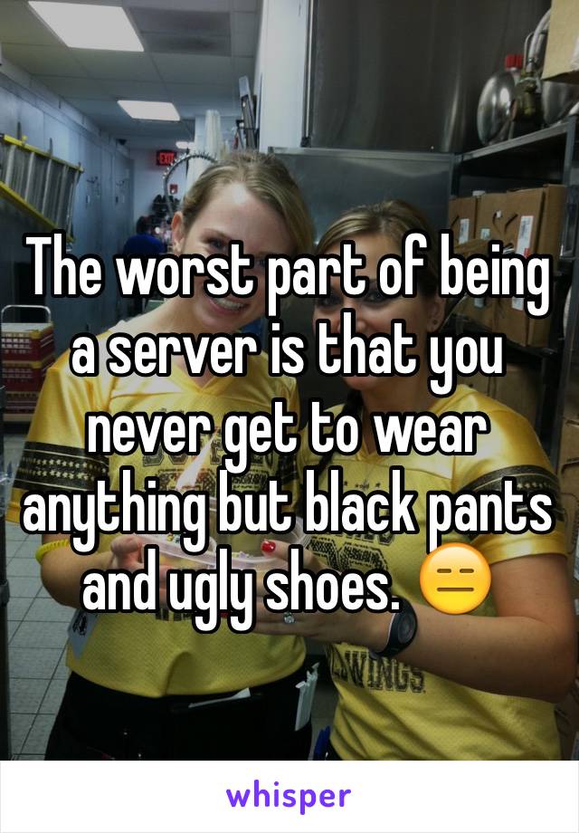 The worst part of being a server is that you never get to wear anything but black pants and ugly shoes. 😑