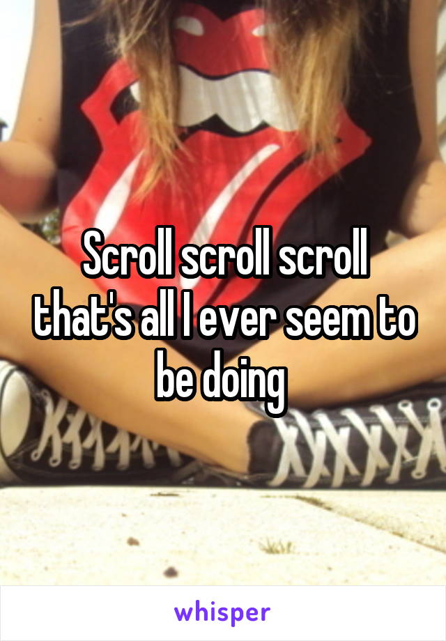 Scroll scroll scroll that's all I ever seem to be doing 