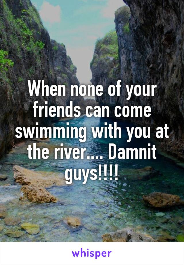 When none of your friends can come swimming with you at the river.... Damnit guys!!!!
