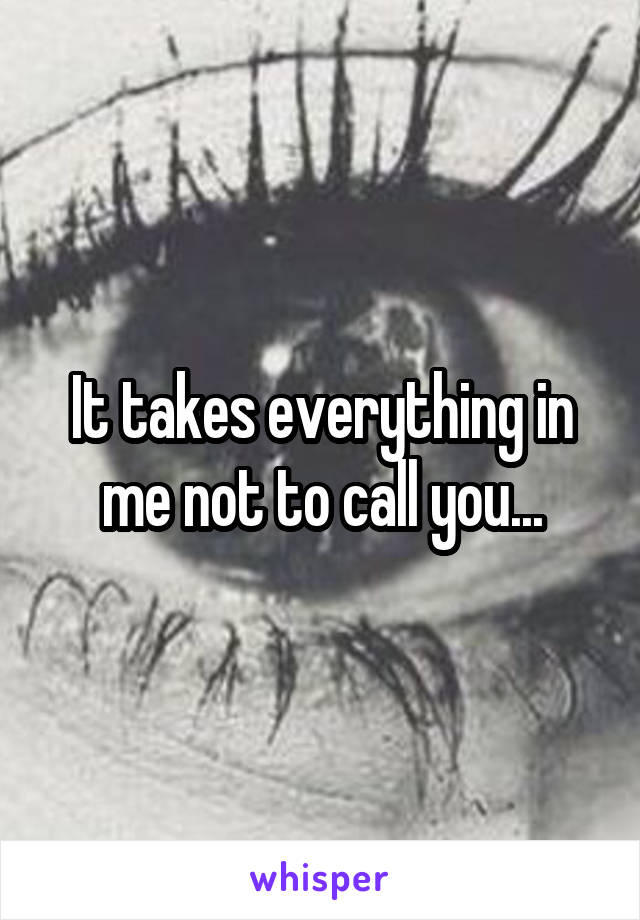 It takes everything in me not to call you...