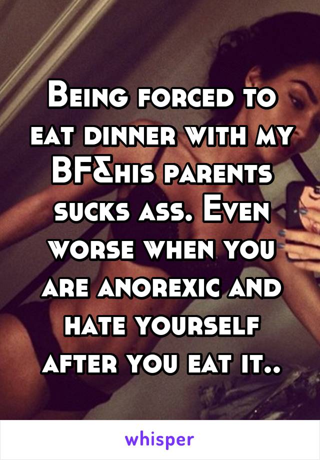 Being forced to eat dinner with my BF&his parents sucks ass. Even worse when you are anorexic and hate yourself after you eat it..