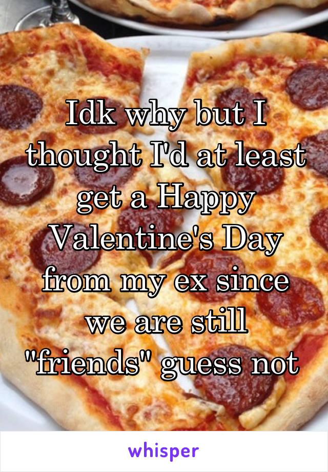 Idk why but I thought I'd at least get a Happy Valentine's Day from my ex since we are still "friends" guess not 