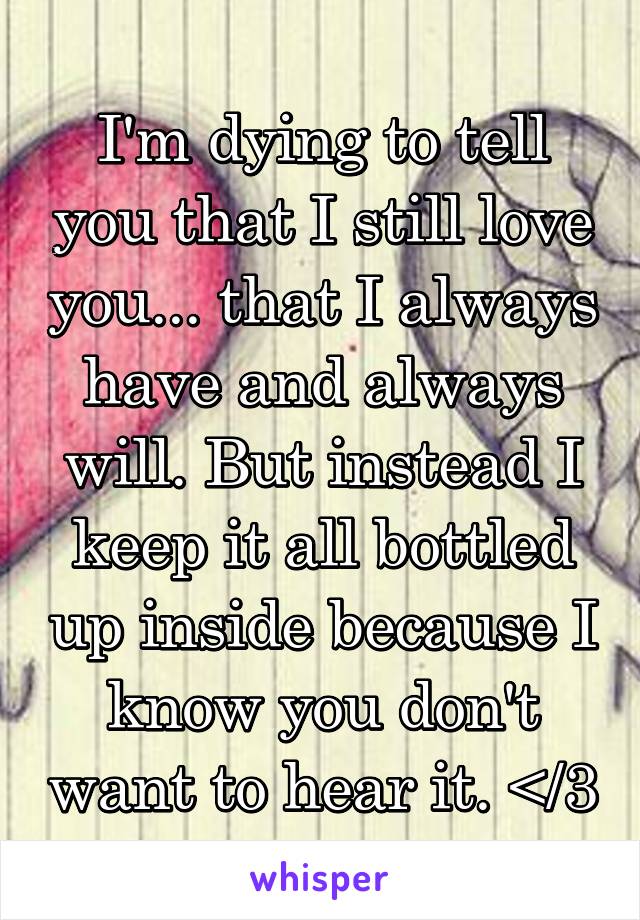 I'm dying to tell you that I still love you... that I always have and always will. But instead I keep it all bottled up inside because I know you don't want to hear it. </3