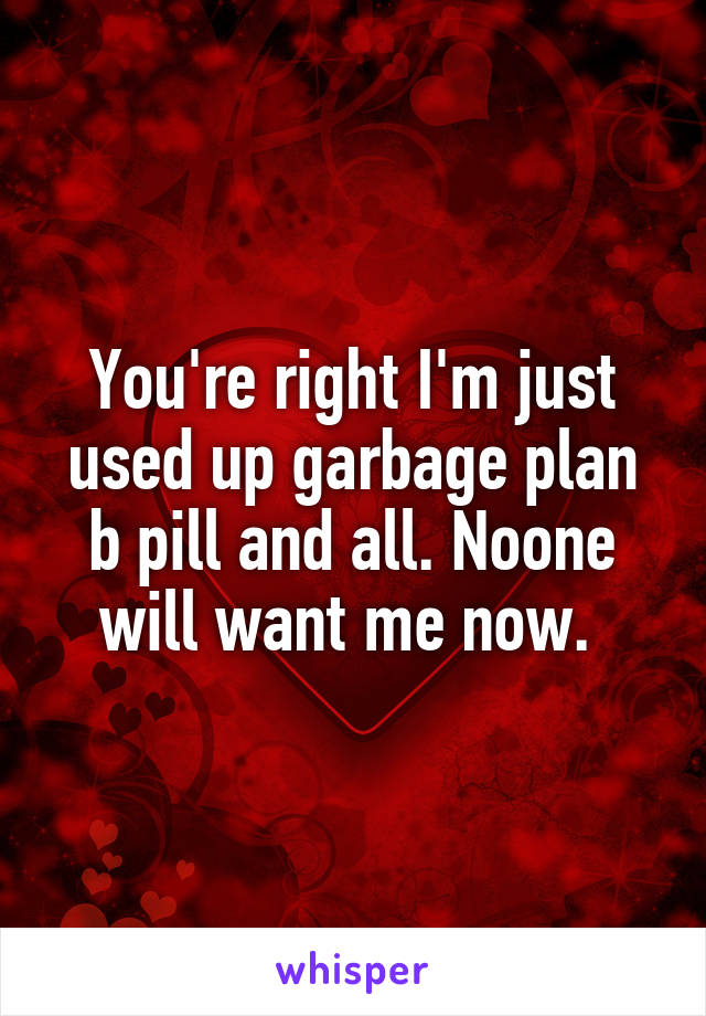 You're right I'm just used up garbage plan b pill and all. Noone will want me now. 