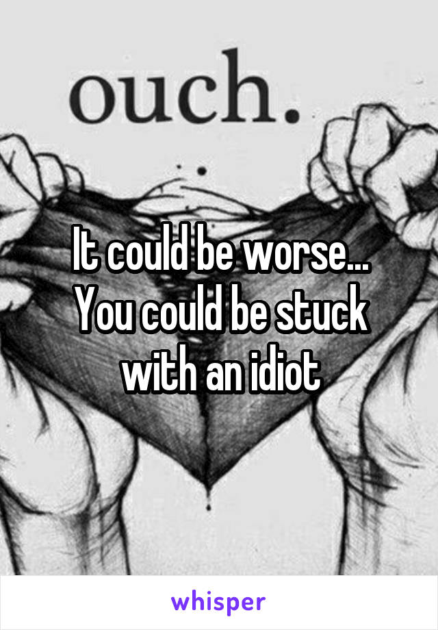It could be worse...
You could be stuck with an idiot
