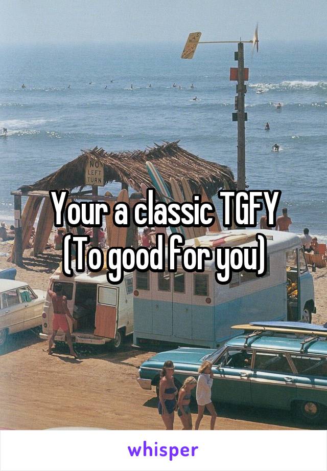 Your a classic TGFY
(To good for you)