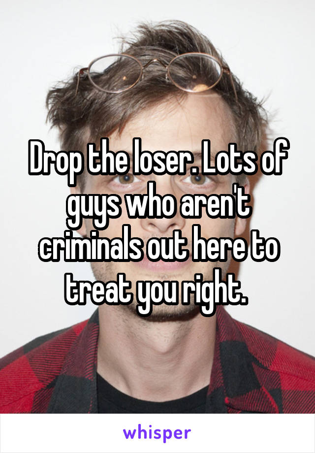 Drop the loser. Lots of guys who aren't criminals out here to treat you right. 