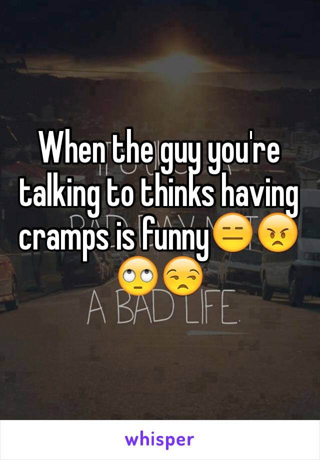 When the guy you're talking to thinks having cramps is funny😑😠🙄😒

