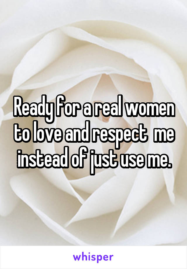 Ready for a real women to love and respect  me instead of just use me.
