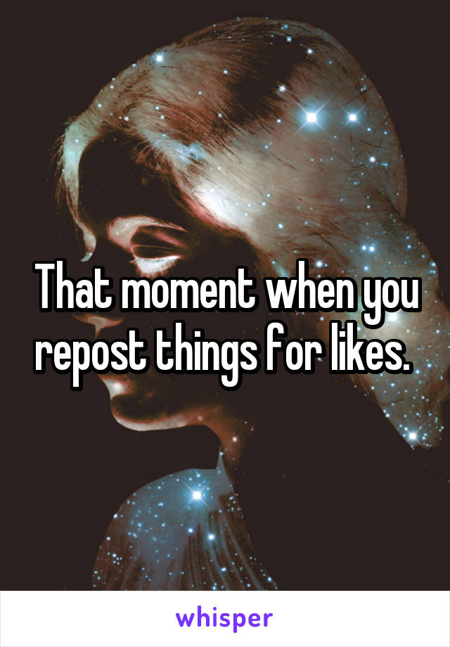 That moment when you repost things for likes. 