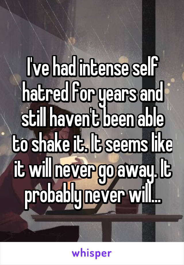 I've had intense self hatred for years and still haven't been able to shake it. It seems like it will never go away. It probably never will...