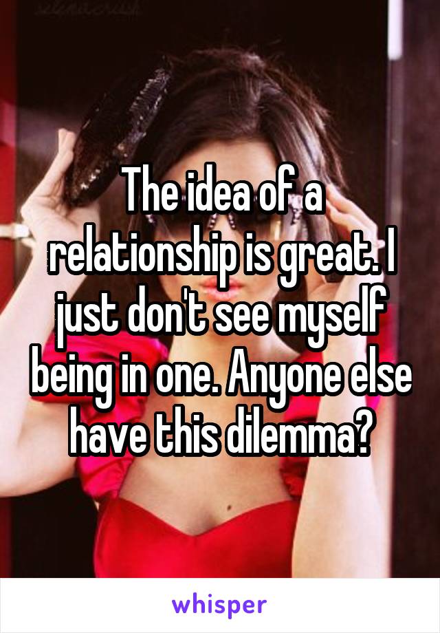 The idea of a relationship is great. I just don't see myself being in one. Anyone else have this dilemma?