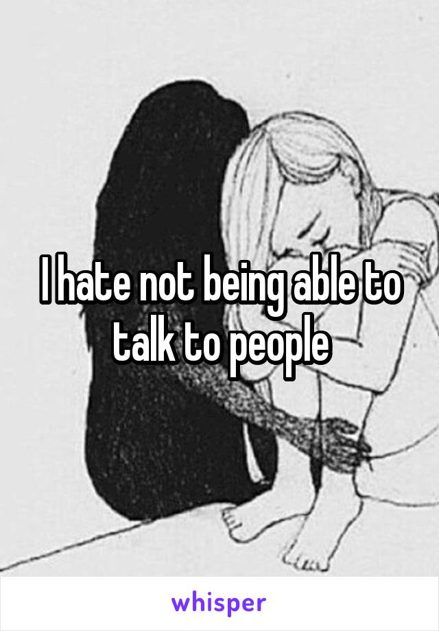 I hate not being able to talk to people