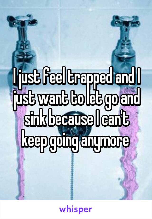 I just feel trapped and I just want to let go and sink because I can't keep going anymore 