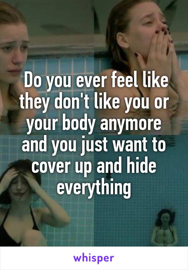  Do you ever feel like they don't like you or your body anymore and you just want to cover up and hide everything