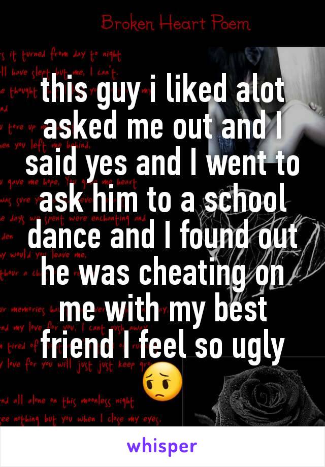 this guy i liked alot asked me out and I said yes and I went to ask him to a school dance and I found out he was cheating on me with my best friend I feel so ugly 😔