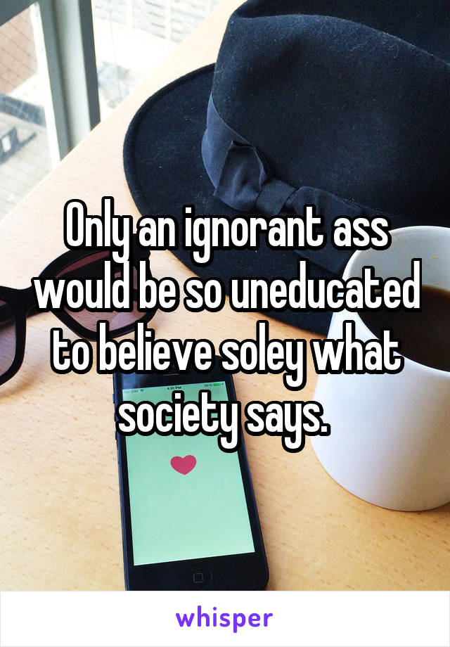 Only an ignorant ass would be so uneducated to believe soley what society says. 