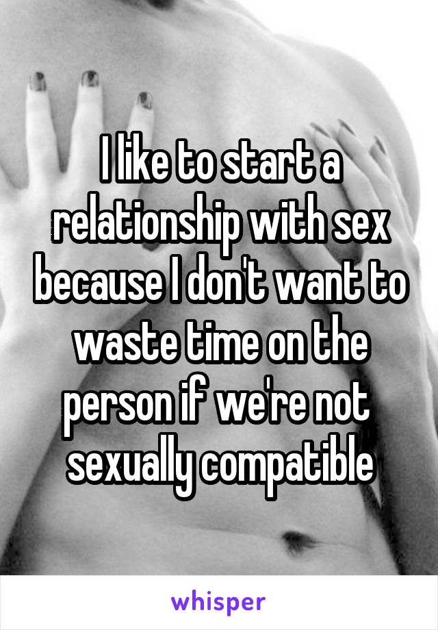 I like to start a relationship with sex because I don't want to waste time on the person if we're not 
sexually compatible