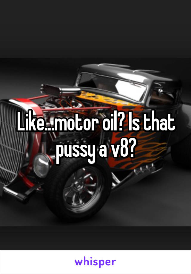 Like...motor oil? Is that pussy a v8?