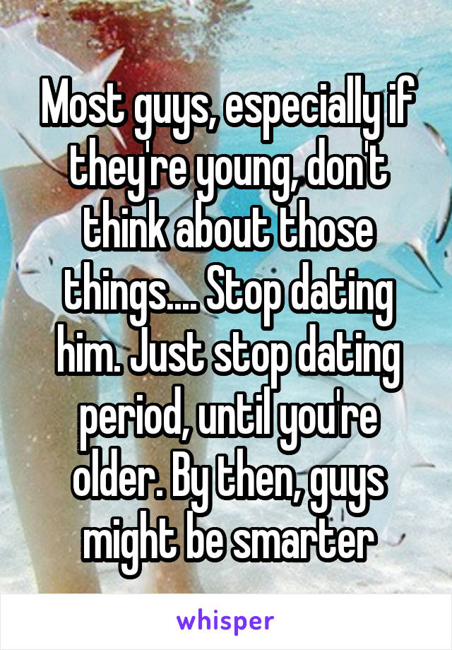 Most guys, especially if they're young, don't think about those things.... Stop dating him. Just stop dating period, until you're older. By then, guys might be smarter