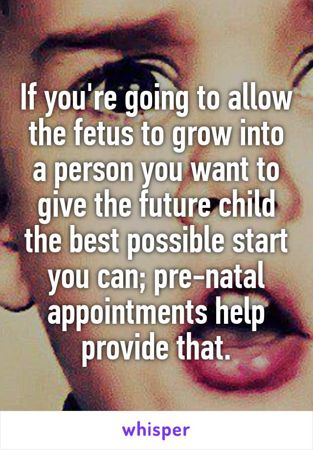 If you're going to allow the fetus to grow into a person you want to give the future child the best possible start you can; pre-natal appointments help provide that.