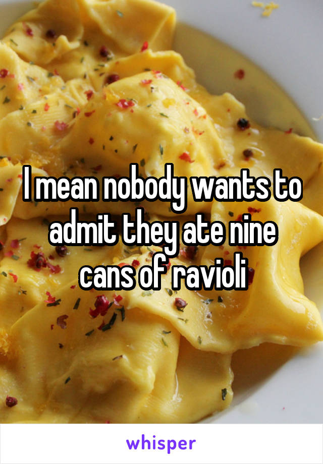 I mean nobody wants to admit they ate nine cans of ravioli