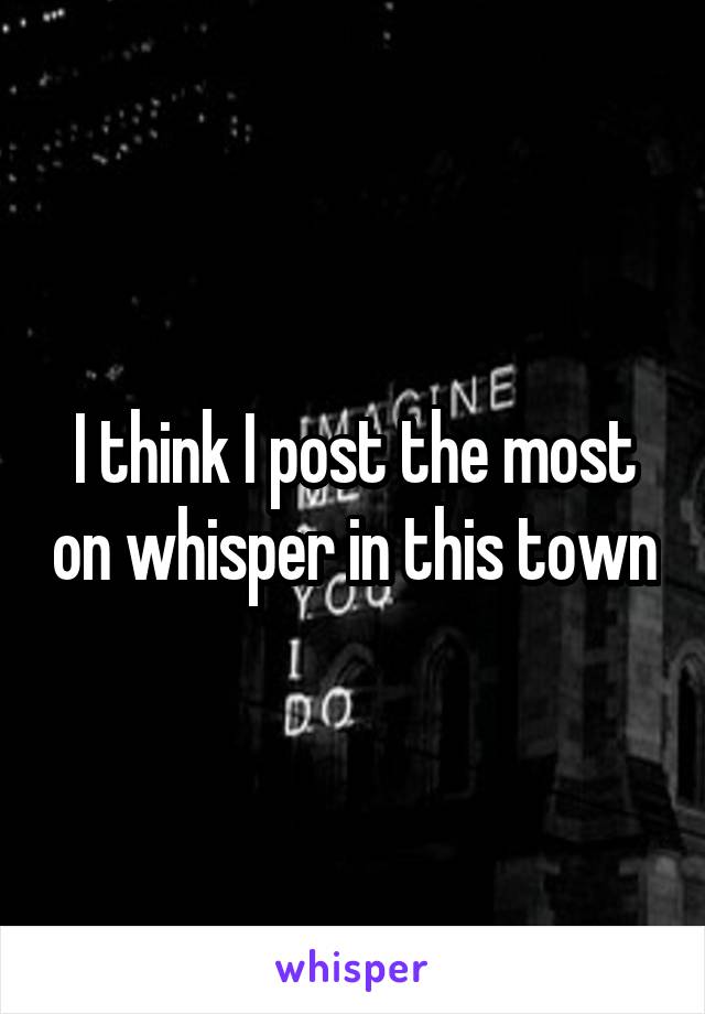 I think I post the most on whisper in this town