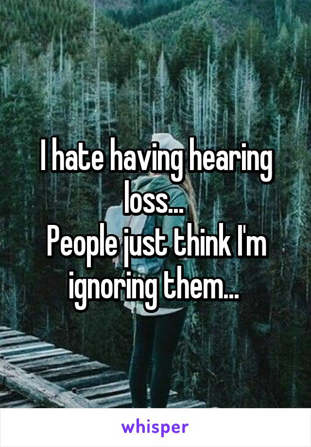 I hate having hearing loss... 
People just think I'm ignoring them... 