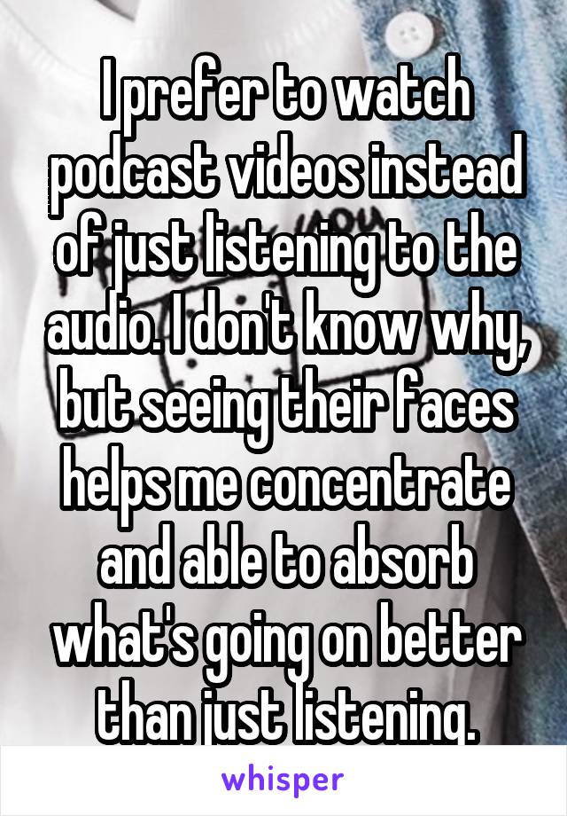 I prefer to watch podcast videos instead of just listening to the audio. I don't know why, but seeing their faces helps me concentrate and able to absorb what's going on better than just listening.