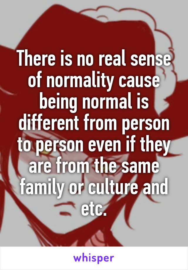 There is no real sense of normality cause being normal is different from person to person even if they are from the same family or culture and etc.