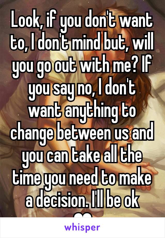 Look, if you don't want to, I don't mind but, will you go out with me? If you say no, I don't want anything to change between us and you can take all the time you need to make a decision. I'll be ok
❤