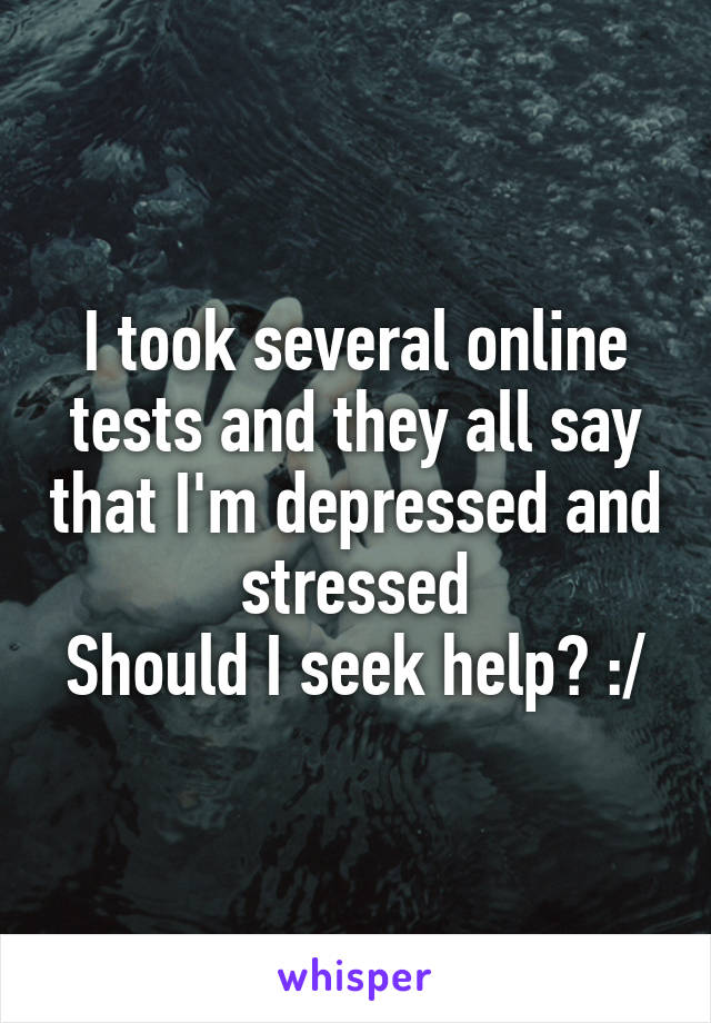I took several online tests and they all say that I'm depressed and stressed
Should I seek help? :/