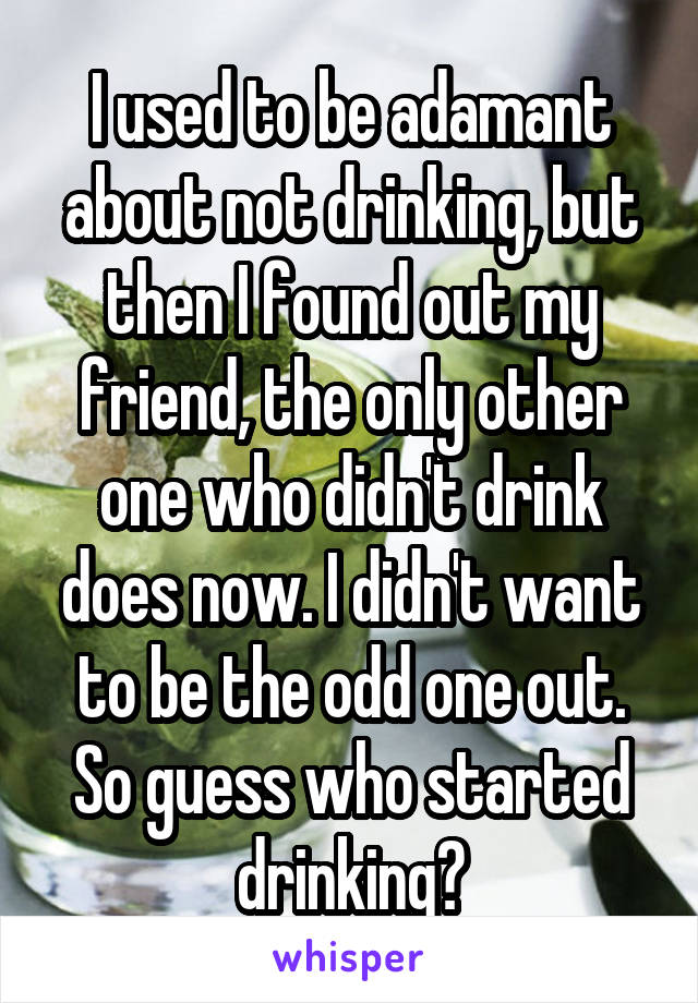 I used to be adamant about not drinking, but then I found out my friend, the only other one who didn't drink does now. I didn't want to be the odd one out. So guess who started drinking?