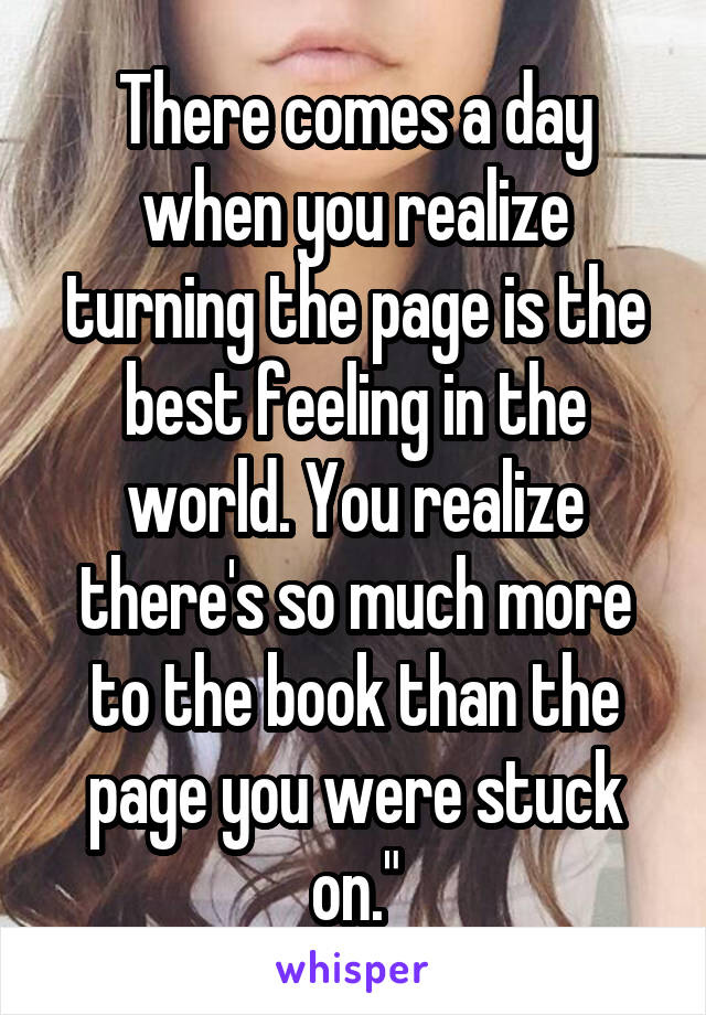 There comes a day when you realize turning the page is the best feeling in the world. You realize there's so much more to the book than the page you were stuck on."