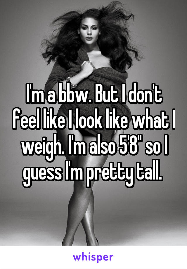 I'm a bbw. But I don't feel like I look like what I weigh. I'm also 5'8" so I guess I'm pretty tall. 