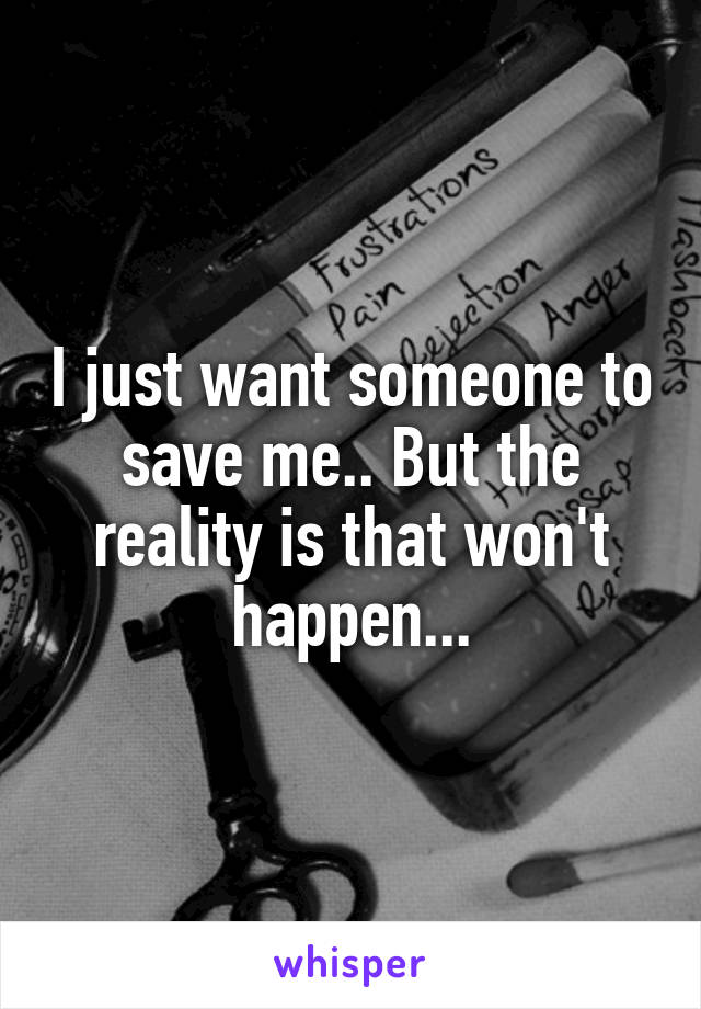 I just want someone to save me.. But the reality is that won't happen...