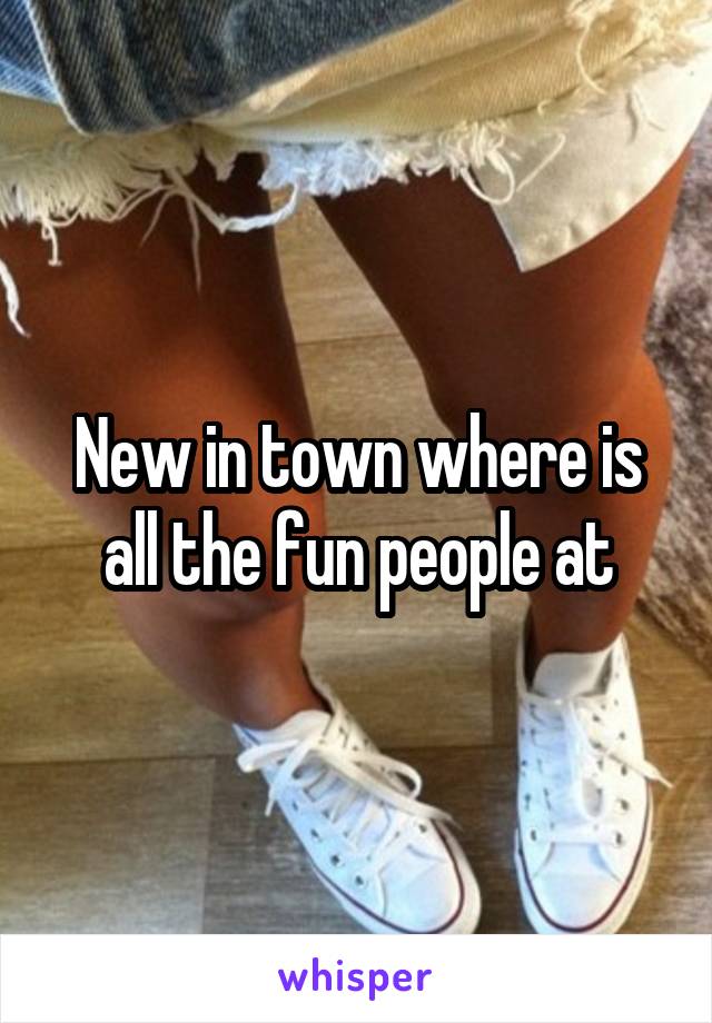 New in town where is all the fun people at