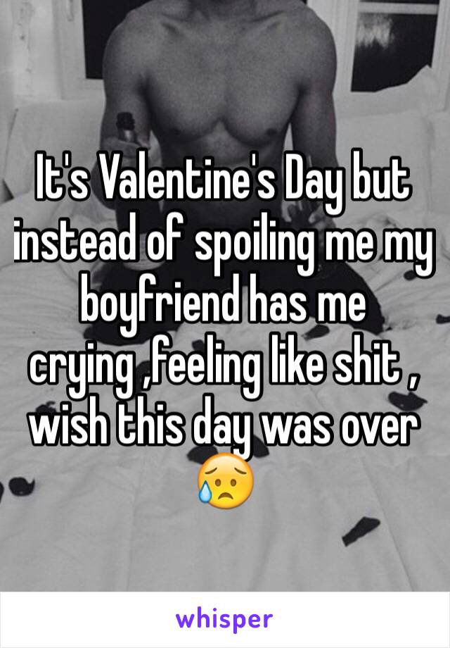 It's Valentine's Day but instead of spoiling me my boyfriend has me crying ,feeling like shit , wish this day was over 😥