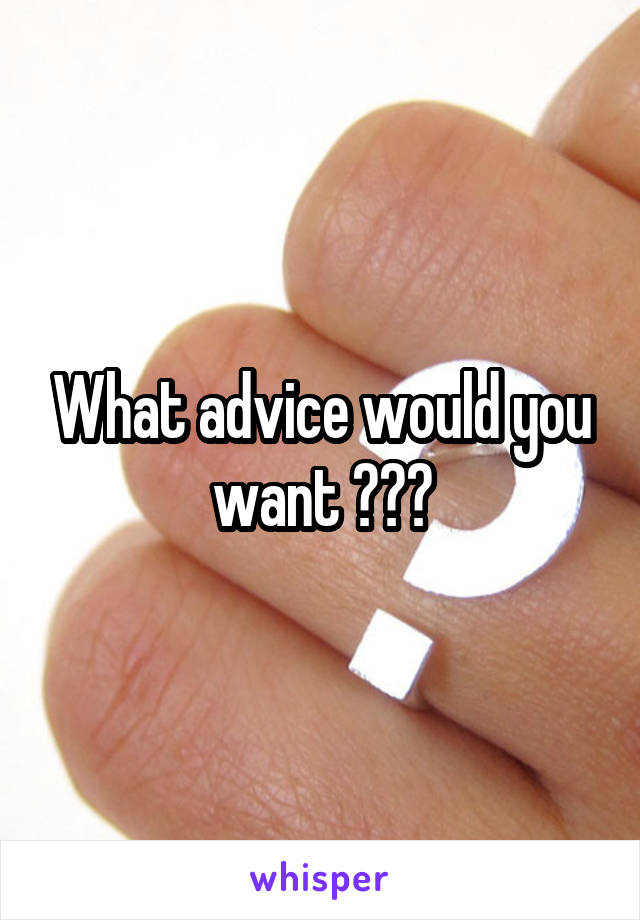 What advice would you want ???
