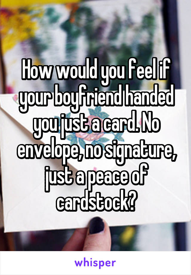 How would you feel if your boyfriend handed you just a card. No envelope, no signature, just a peace of cardstock?
