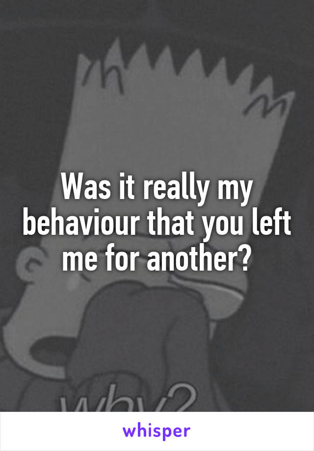 Was it really my behaviour that you left me for another?