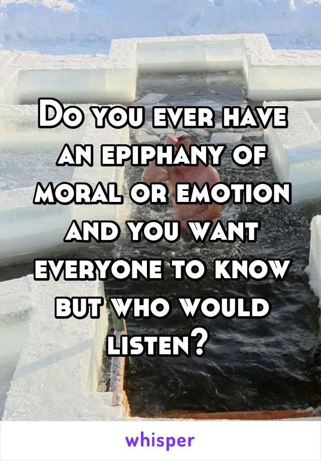 Do you ever have an epiphany of moral or emotion and you want everyone to know but who would listen? 