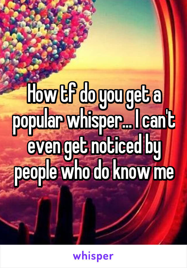 How tf do you get a popular whisper... I can't even get noticed by people who do know me