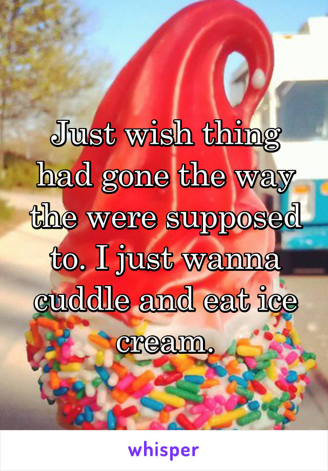Just wish thing had gone the way the were supposed to. I just wanna cuddle and eat ice cream.
